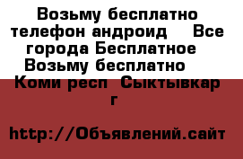 Возьму бесплатно телефон андроид  - Все города Бесплатное » Возьму бесплатно   . Коми респ.,Сыктывкар г.